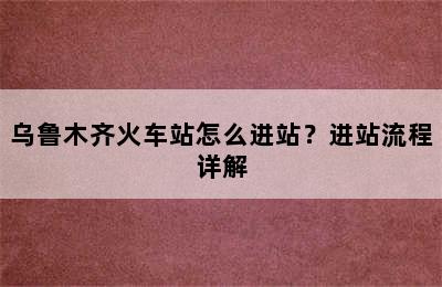 乌鲁木齐火车站怎么进站？进站流程详解
