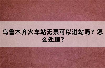 乌鲁木齐火车站无票可以进站吗？怎么处理？