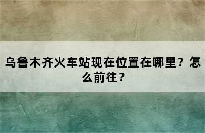 乌鲁木齐火车站现在位置在哪里？怎么前往？
