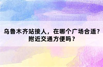 乌鲁木齐站接人，在哪个广场合适？附近交通方便吗？