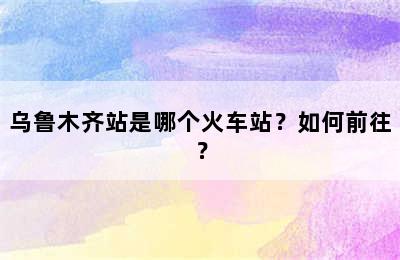乌鲁木齐站是哪个火车站？如何前往？