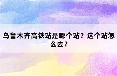 乌鲁木齐高铁站是哪个站？这个站怎么去？