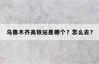 乌鲁木齐高铁站是哪个？怎么去？