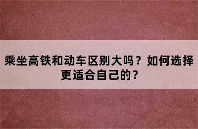 乘坐高铁和动车区别大吗？如何选择更适合自己的？
