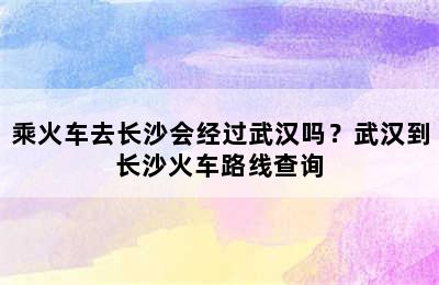 乘火车去长沙会经过武汉吗？武汉到长沙火车路线查询