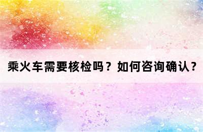 乘火车需要核检吗？如何咨询确认？