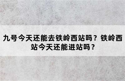 九号今天还能去铁岭西站吗？铁岭西站今天还能进站吗？