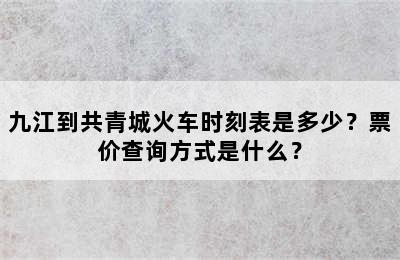 九江到共青城火车时刻表是多少？票价查询方式是什么？
