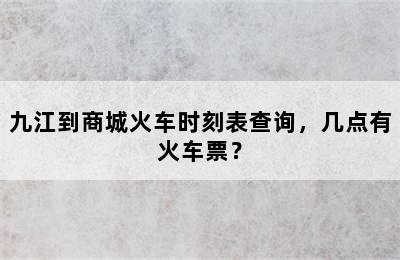 九江到商城火车时刻表查询，几点有火车票？
