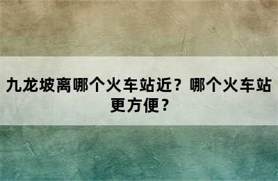 九龙坡离哪个火车站近？哪个火车站更方便？