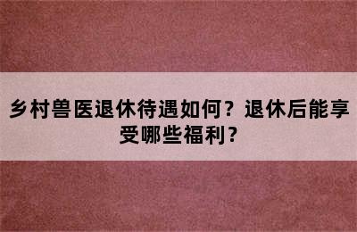 乡村兽医退休待遇如何？退休后能享受哪些福利？