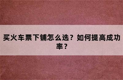 买火车票下铺怎么选？如何提高成功率？