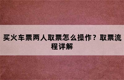 买火车票两人取票怎么操作？取票流程详解
