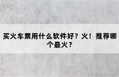 买火车票用什么软件好？火！推荐哪个最火？