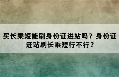 买长乘短能刷身份证进站吗？身份证进站刷长乘短行不行？