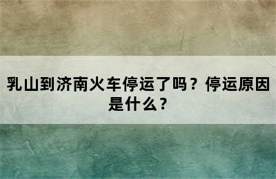 乳山到济南火车停运了吗？停运原因是什么？