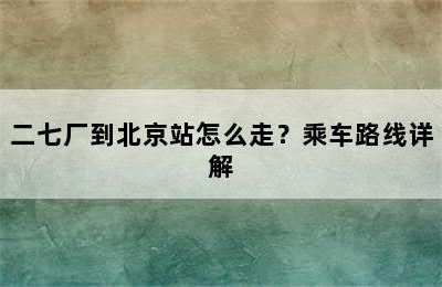 二七厂到北京站怎么走？乘车路线详解