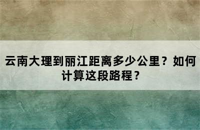 云南大理到丽江距离多少公里？如何计算这段路程？