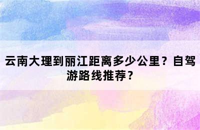 云南大理到丽江距离多少公里？自驾游路线推荐？