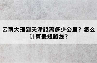 云南大理到天津距离多少公里？怎么计算最短路线？