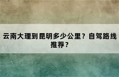 云南大理到昆明多少公里？自驾路线推荐？