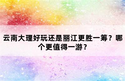 云南大理好玩还是丽江更胜一筹？哪个更值得一游？