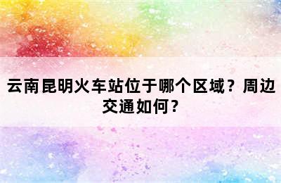 云南昆明火车站位于哪个区域？周边交通如何？
