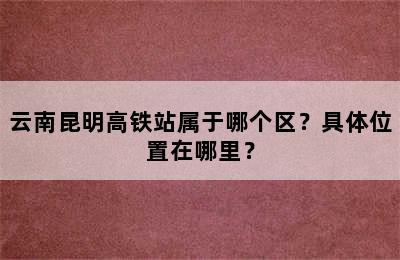 云南昆明高铁站属于哪个区？具体位置在哪里？