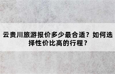 云贵川旅游报价多少最合适？如何选择性价比高的行程？