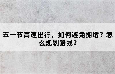 五一节高速出行，如何避免拥堵？怎么规划路线？