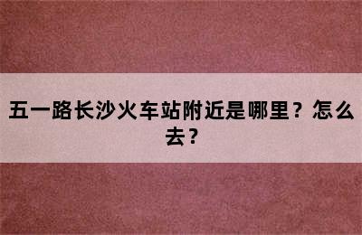 五一路长沙火车站附近是哪里？怎么去？