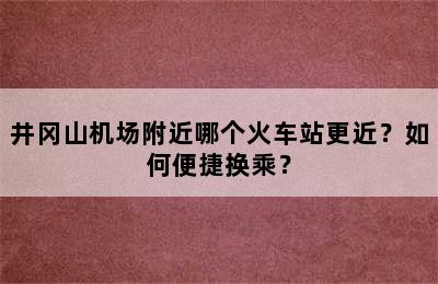井冈山机场附近哪个火车站更近？如何便捷换乘？