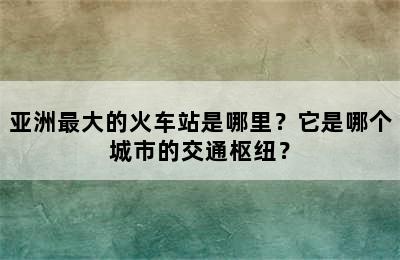 亚洲最大的火车站是哪里？它是哪个城市的交通枢纽？