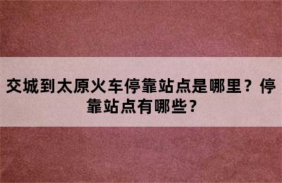 交城到太原火车停靠站点是哪里？停靠站点有哪些？