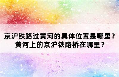 京沪铁路过黄河的具体位置是哪里？黄河上的京沪铁路桥在哪里？