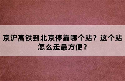 京沪高铁到北京停靠哪个站？这个站怎么走最方便？