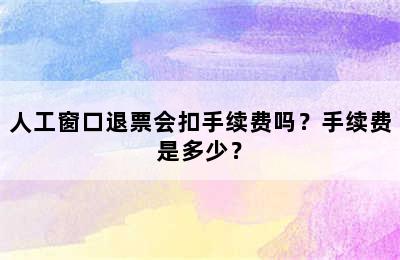 人工窗口退票会扣手续费吗？手续费是多少？
