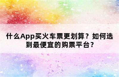 什么App买火车票更划算？如何选到最便宜的购票平台？