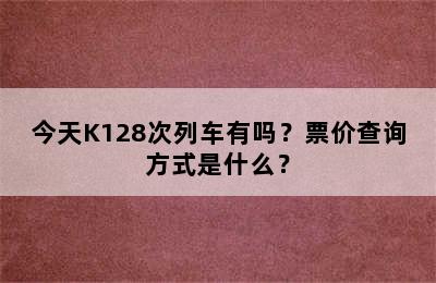 今天K128次列车有吗？票价查询方式是什么？