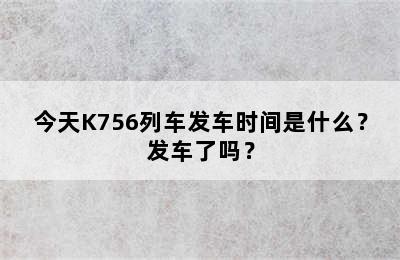 今天K756列车发车时间是什么？发车了吗？
