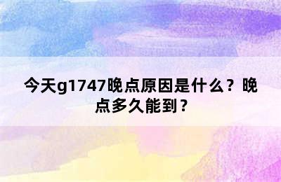 今天g1747晚点原因是什么？晚点多久能到？