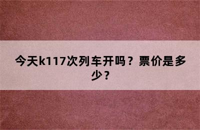 今天k117次列车开吗？票价是多少？