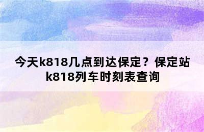今天k818几点到达保定？保定站k818列车时刻表查询