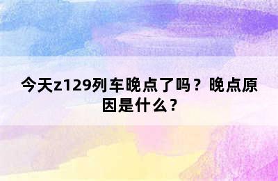今天z129列车晚点了吗？晚点原因是什么？