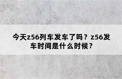 今天z56列车发车了吗？z56发车时间是什么时候？