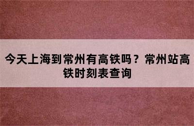 今天上海到常州有高铁吗？常州站高铁时刻表查询