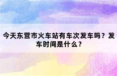 今天东营市火车站有车次发车吗？发车时间是什么？