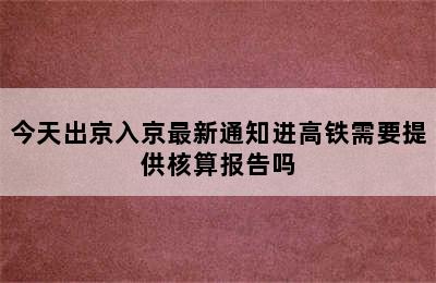 今天出京入京最新通知进高铁需要提供核算报告吗