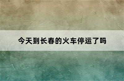 今天到长春的火车停运了吗