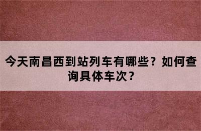 今天南昌西到站列车有哪些？如何查询具体车次？